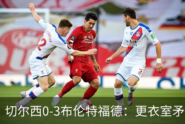 切尔西0-3布伦特福德：更衣室矛盾 结构性崩塌，阿隆索信任告急